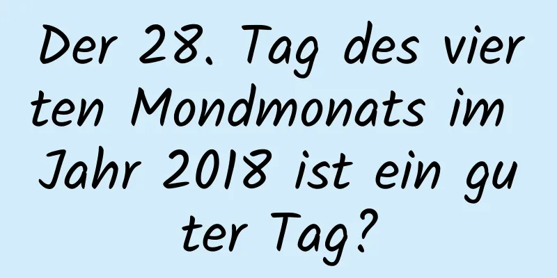 Der 28. Tag des vierten Mondmonats im Jahr 2018 ist ein guter Tag?