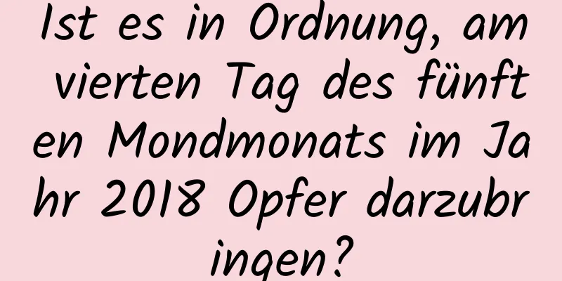 Ist es in Ordnung, am vierten Tag des fünften Mondmonats im Jahr 2018 Opfer darzubringen?