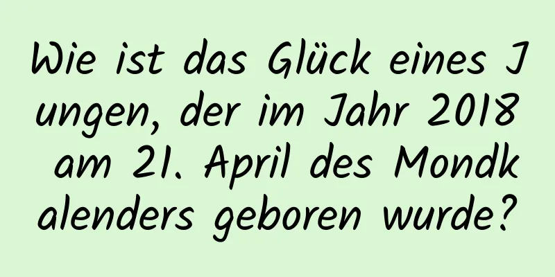 Wie ist das Glück eines Jungen, der im Jahr 2018 am 21. April des Mondkalenders geboren wurde?