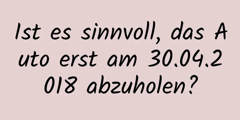 Ist es sinnvoll, das Auto erst am 30.04.2018 abzuholen?