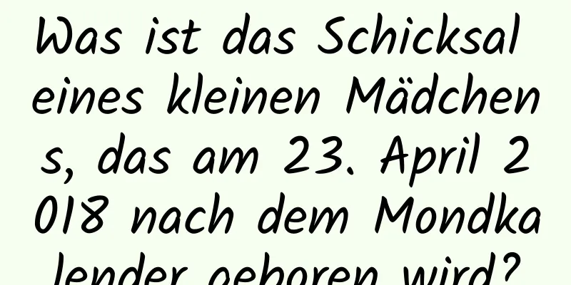 Was ist das Schicksal eines kleinen Mädchens, das am 23. April 2018 nach dem Mondkalender geboren wird?