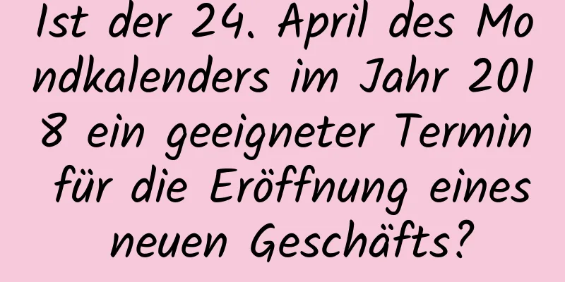 Ist der 24. April des Mondkalenders im Jahr 2018 ein geeigneter Termin für die Eröffnung eines neuen Geschäfts?