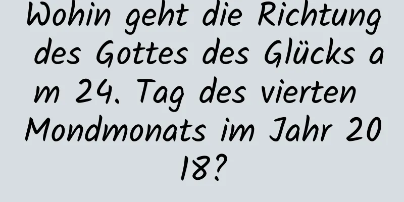 Wohin geht die Richtung des Gottes des Glücks am 24. Tag des vierten Mondmonats im Jahr 2018?