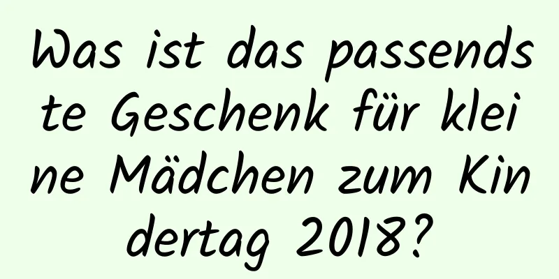 Was ist das passendste Geschenk für kleine Mädchen zum Kindertag 2018?