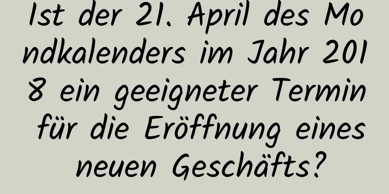 Ist der 21. April des Mondkalenders im Jahr 2018 ein geeigneter Termin für die Eröffnung eines neuen Geschäfts?