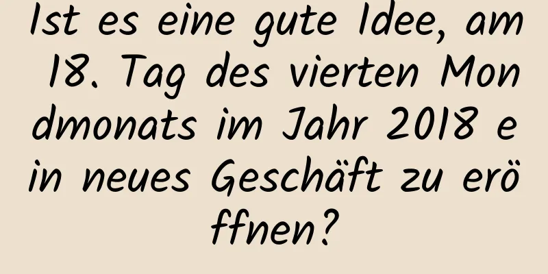 Ist es eine gute Idee, am 18. Tag des vierten Mondmonats im Jahr 2018 ein neues Geschäft zu eröffnen?