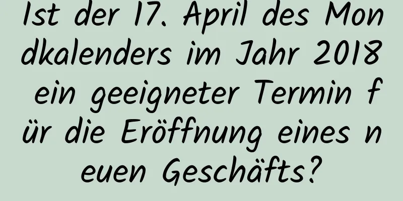 Ist der 17. April des Mondkalenders im Jahr 2018 ein geeigneter Termin für die Eröffnung eines neuen Geschäfts?