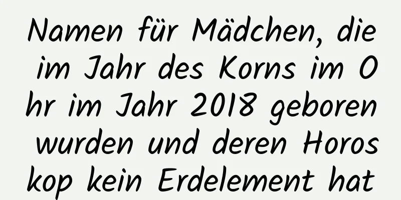 Namen für Mädchen, die im Jahr des Korns im Ohr im Jahr 2018 geboren wurden und deren Horoskop kein Erdelement hat