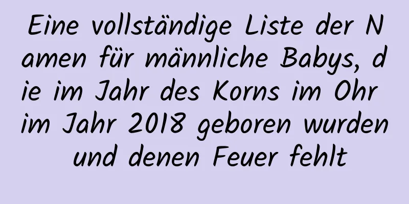 Eine vollständige Liste der Namen für männliche Babys, die im Jahr des Korns im Ohr im Jahr 2018 geboren wurden und denen Feuer fehlt