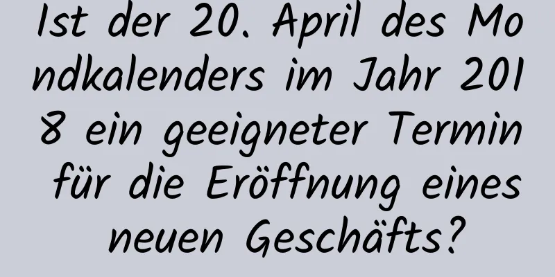 Ist der 20. April des Mondkalenders im Jahr 2018 ein geeigneter Termin für die Eröffnung eines neuen Geschäfts?