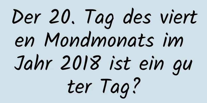 Der 20. Tag des vierten Mondmonats im Jahr 2018 ist ein guter Tag?