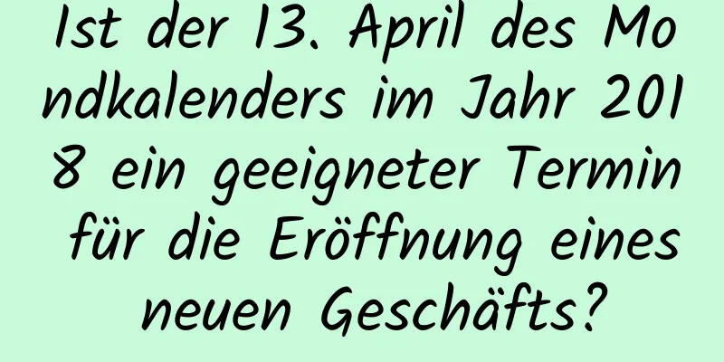 Ist der 13. April des Mondkalenders im Jahr 2018 ein geeigneter Termin für die Eröffnung eines neuen Geschäfts?