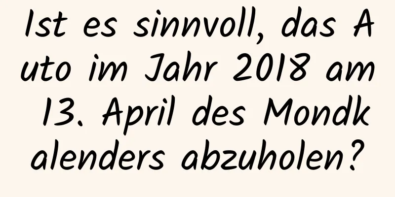 Ist es sinnvoll, das Auto im Jahr 2018 am 13. April des Mondkalenders abzuholen?