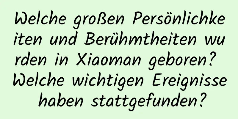 Welche großen Persönlichkeiten und Berühmtheiten wurden in Xiaoman geboren? Welche wichtigen Ereignisse haben stattgefunden?