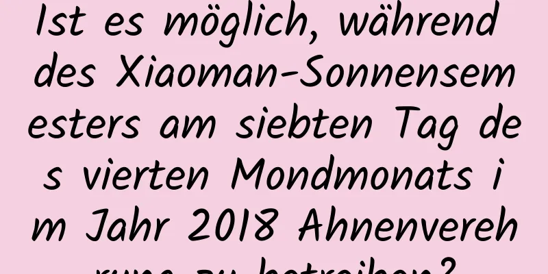 Ist es möglich, während des Xiaoman-Sonnensemesters am siebten Tag des vierten Mondmonats im Jahr 2018 Ahnenverehrung zu betreiben?