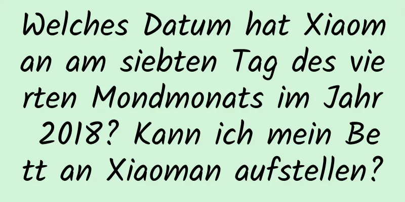 Welches Datum hat Xiaoman am siebten Tag des vierten Mondmonats im Jahr 2018? Kann ich mein Bett an Xiaoman aufstellen?