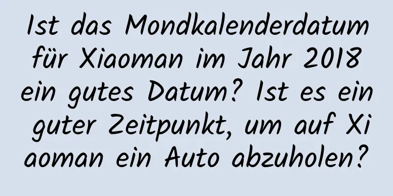 Ist das Mondkalenderdatum für Xiaoman im Jahr 2018 ein gutes Datum? Ist es ein guter Zeitpunkt, um auf Xiaoman ein Auto abzuholen?