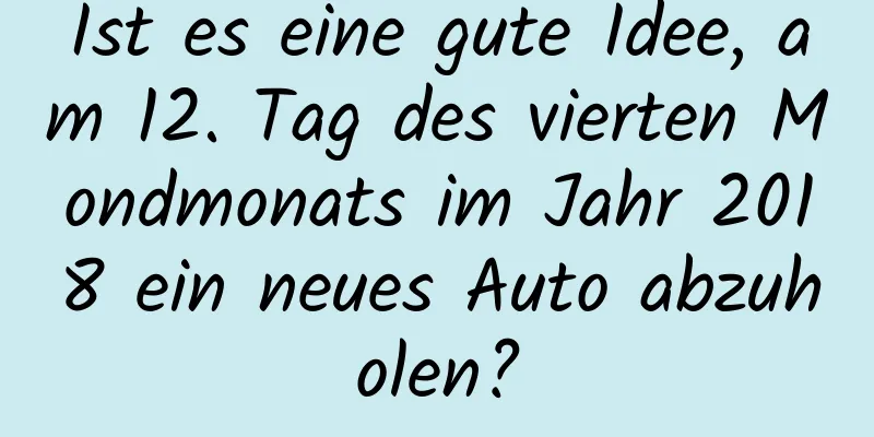 Ist es eine gute Idee, am 12. Tag des vierten Mondmonats im Jahr 2018 ein neues Auto abzuholen?