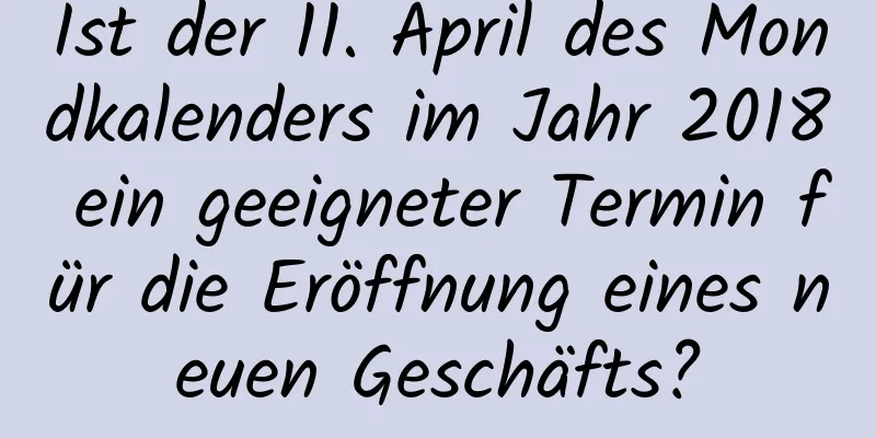 Ist der 11. April des Mondkalenders im Jahr 2018 ein geeigneter Termin für die Eröffnung eines neuen Geschäfts?