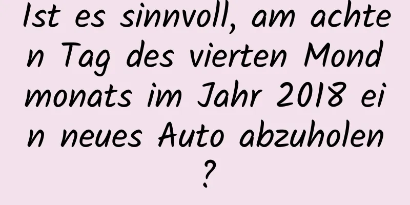 Ist es sinnvoll, am achten Tag des vierten Mondmonats im Jahr 2018 ein neues Auto abzuholen?