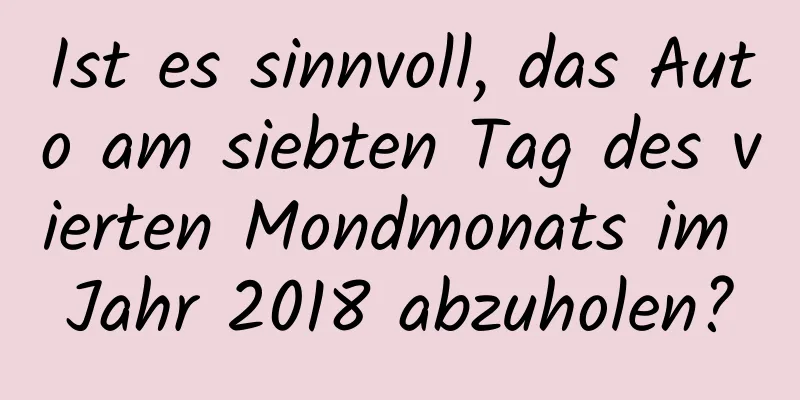 Ist es sinnvoll, das Auto am siebten Tag des vierten Mondmonats im Jahr 2018 abzuholen?