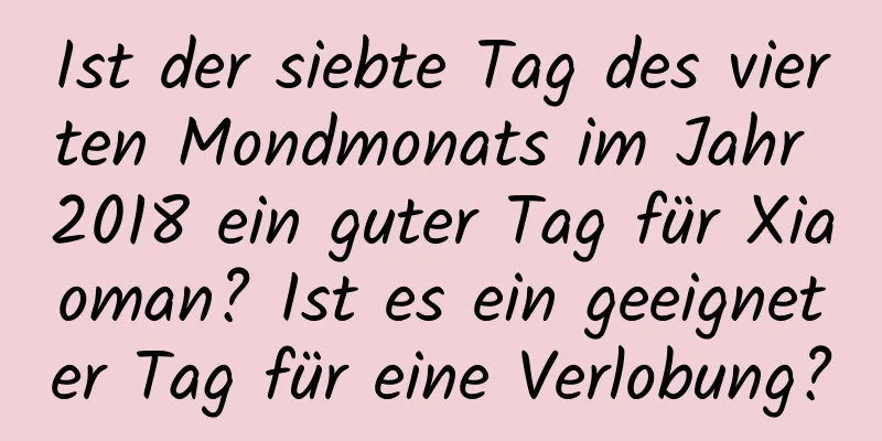 Ist der siebte Tag des vierten Mondmonats im Jahr 2018 ein guter Tag für Xiaoman? Ist es ein geeigneter Tag für eine Verlobung?