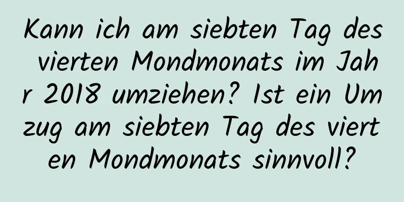 Kann ich am siebten Tag des vierten Mondmonats im Jahr 2018 umziehen? Ist ein Umzug am siebten Tag des vierten Mondmonats sinnvoll?