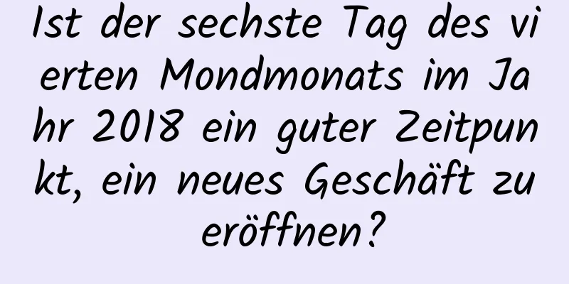 Ist der sechste Tag des vierten Mondmonats im Jahr 2018 ein guter Zeitpunkt, ein neues Geschäft zu eröffnen?