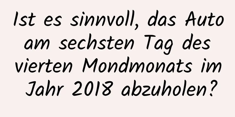 Ist es sinnvoll, das Auto am sechsten Tag des vierten Mondmonats im Jahr 2018 abzuholen?