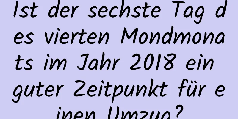 Ist der sechste Tag des vierten Mondmonats im Jahr 2018 ein guter Zeitpunkt für einen Umzug?