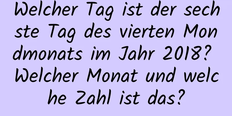 Welcher Tag ist der sechste Tag des vierten Mondmonats im Jahr 2018? Welcher Monat und welche Zahl ist das?