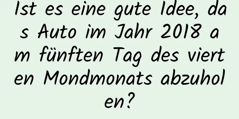 Ist es eine gute Idee, das Auto im Jahr 2018 am fünften Tag des vierten Mondmonats abzuholen?