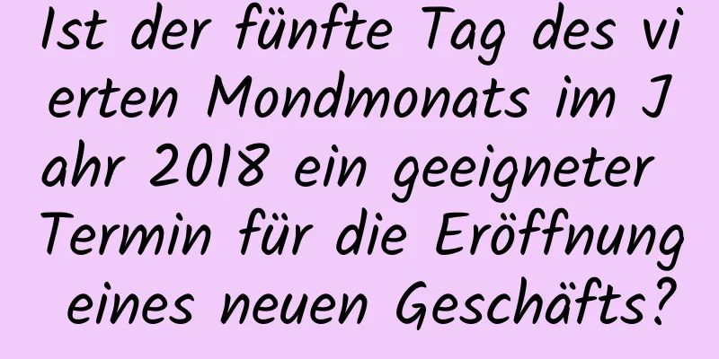 Ist der fünfte Tag des vierten Mondmonats im Jahr 2018 ein geeigneter Termin für die Eröffnung eines neuen Geschäfts?