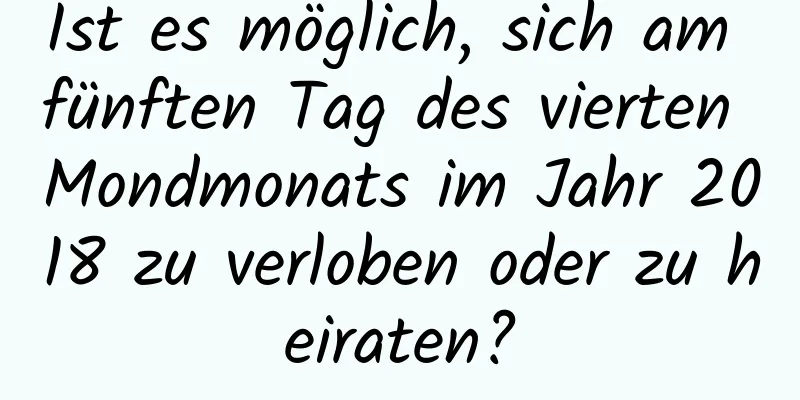 Ist es möglich, sich am fünften Tag des vierten Mondmonats im Jahr 2018 zu verloben oder zu heiraten?