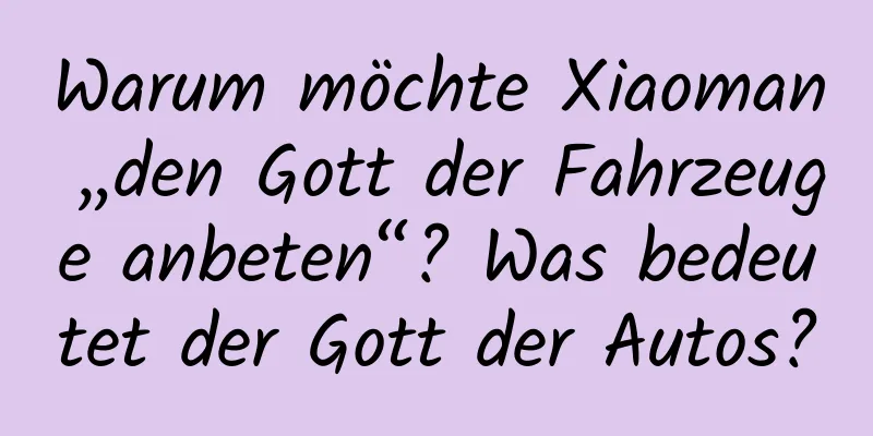 Warum möchte Xiaoman „den Gott der Fahrzeuge anbeten“? Was bedeutet der Gott der Autos?