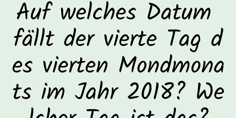 Auf welches Datum fällt der vierte Tag des vierten Mondmonats im Jahr 2018? Welcher Tag ist das?