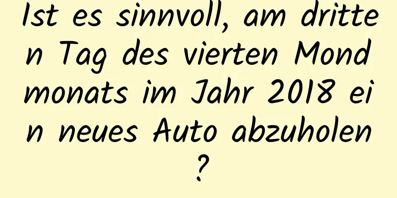 Ist es sinnvoll, am dritten Tag des vierten Mondmonats im Jahr 2018 ein neues Auto abzuholen?