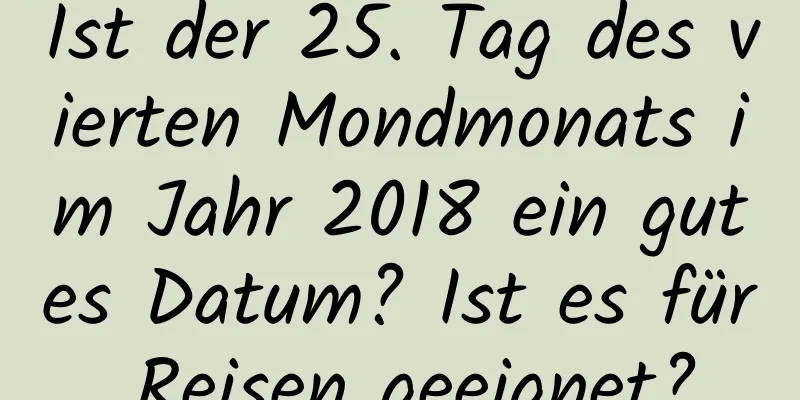 Ist der 25. Tag des vierten Mondmonats im Jahr 2018 ein gutes Datum? Ist es für Reisen geeignet?