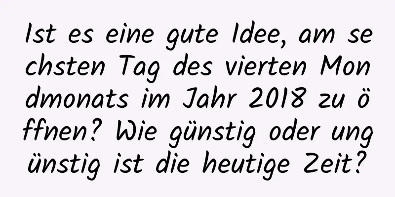 Ist es eine gute Idee, am sechsten Tag des vierten Mondmonats im Jahr 2018 zu öffnen? Wie günstig oder ungünstig ist die heutige Zeit?