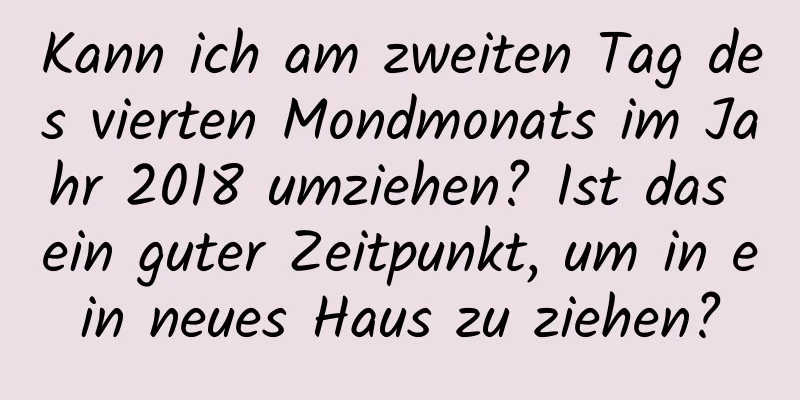 Kann ich am zweiten Tag des vierten Mondmonats im Jahr 2018 umziehen? Ist das ein guter Zeitpunkt, um in ein neues Haus zu ziehen?