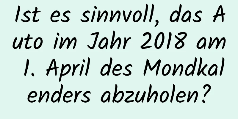 Ist es sinnvoll, das Auto im Jahr 2018 am 1. April des Mondkalenders abzuholen?