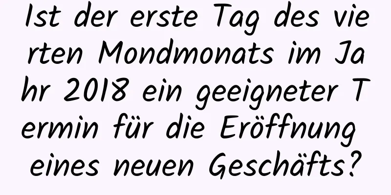 Ist der erste Tag des vierten Mondmonats im Jahr 2018 ein geeigneter Termin für die Eröffnung eines neuen Geschäfts?