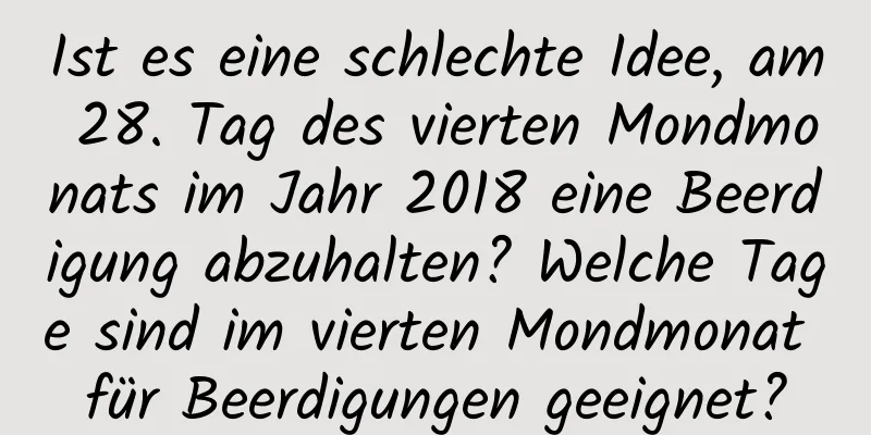 Ist es eine schlechte Idee, am 28. Tag des vierten Mondmonats im Jahr 2018 eine Beerdigung abzuhalten? Welche Tage sind im vierten Mondmonat für Beerdigungen geeignet?