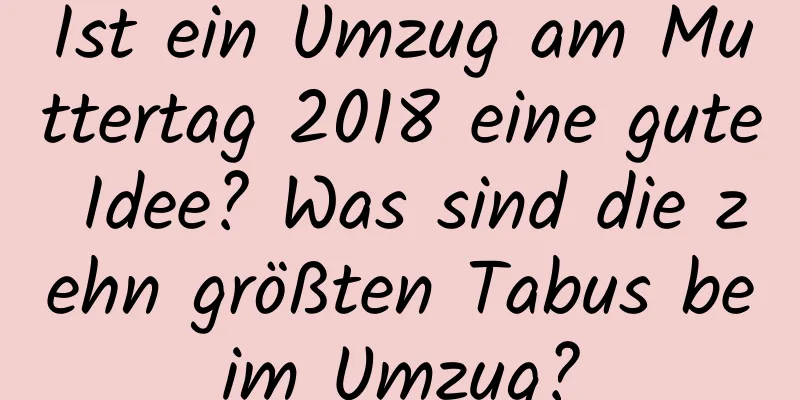 Ist ein Umzug am Muttertag 2018 eine gute Idee? Was sind die zehn größten Tabus beim Umzug?