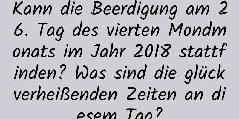 Kann die Beerdigung am 26. Tag des vierten Mondmonats im Jahr 2018 stattfinden? Was sind die glückverheißenden Zeiten an diesem Tag?