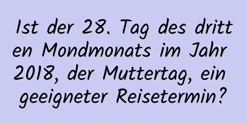 Ist der 28. Tag des dritten Mondmonats im Jahr 2018, der Muttertag, ein geeigneter Reisetermin?