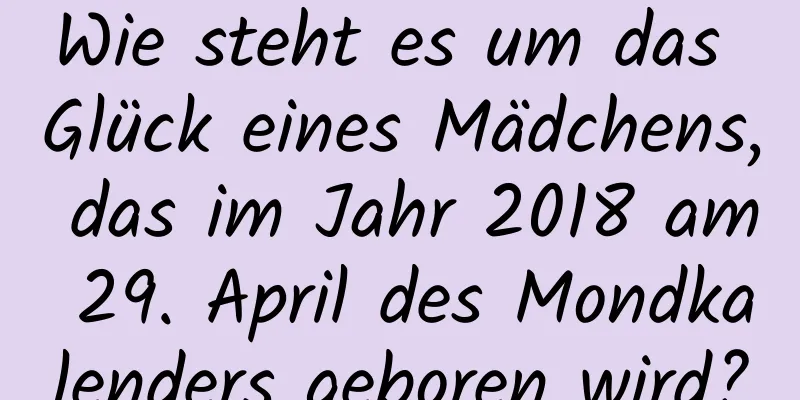 Wie steht es um das Glück eines Mädchens, das im Jahr 2018 am 29. April des Mondkalenders geboren wird?