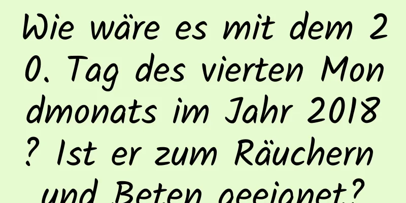 Wie wäre es mit dem 20. Tag des vierten Mondmonats im Jahr 2018? Ist er zum Räuchern und Beten geeignet?