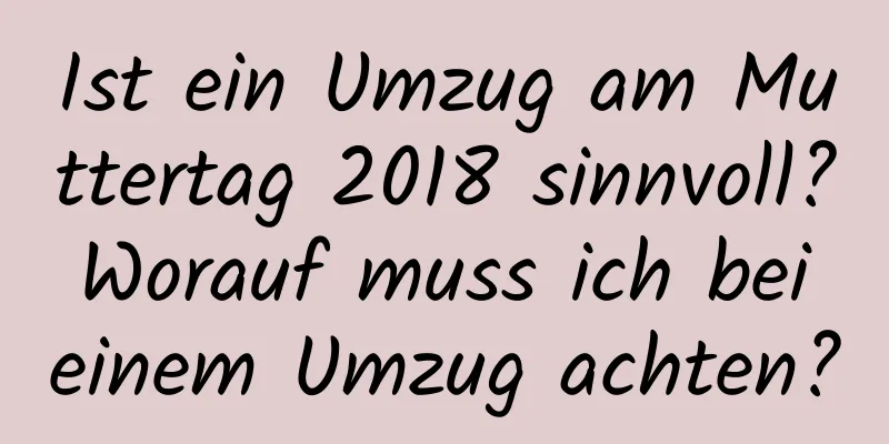 Ist ein Umzug am Muttertag 2018 sinnvoll? Worauf muss ich bei einem Umzug achten?