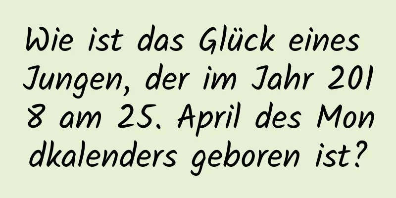 Wie ist das Glück eines Jungen, der im Jahr 2018 am 25. April des Mondkalenders geboren ist?